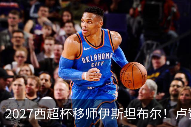 2027西超杯移师伊斯坦布尔！卢赞：西超杯潜在受众超过一亿人